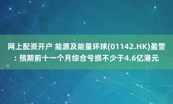 网上配资开户 能源及能量环球(01142.HK)盈警: 预期前十一个月综合亏损不少于4.6亿港元