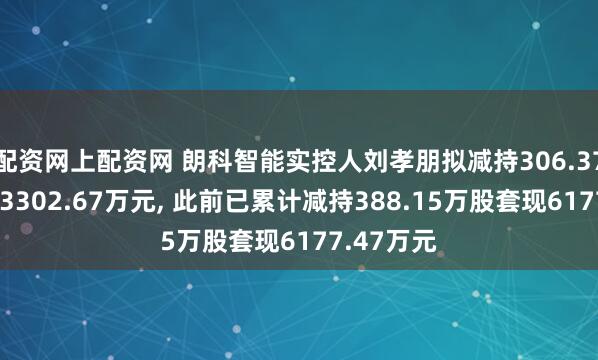 配资网上配资网 朗科智能实控人刘孝朋拟减持306.37万股套现3302.67万元, 此前已累计减持388.15万股套现6177.47万元