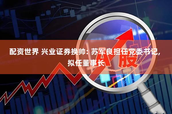 配资世界 兴业证券换帅: 苏军良担任党委书记, 拟任董事长