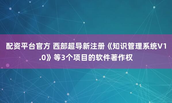配资平台官方 西部超导新注册《知识管理系统V1.0》等3个项目的软件著作权