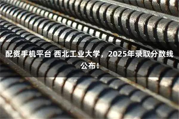配资手机平台 西北工业大学，2025年录取分数线公布！