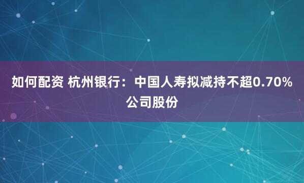 如何配资 杭州银行：中国人寿拟减持不超0.70%公司股份