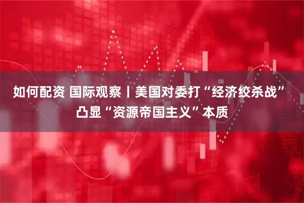 如何配资 国际观察丨美国对委打“经济绞杀战” 凸显“资源帝国主义”本质