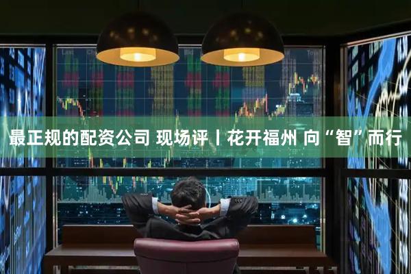 最正规的配资公司 现场评丨花开福州 向“智”而行