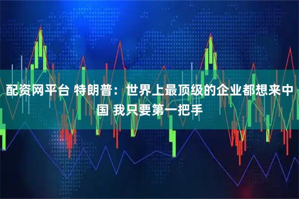 配资网平台 特朗普：世界上最顶级的企业都想来中国 我只要第一把手