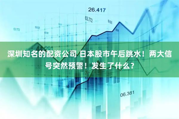 深圳知名的配资公司 日本股市午后跳水！两大信号突然预警！发生了什么？