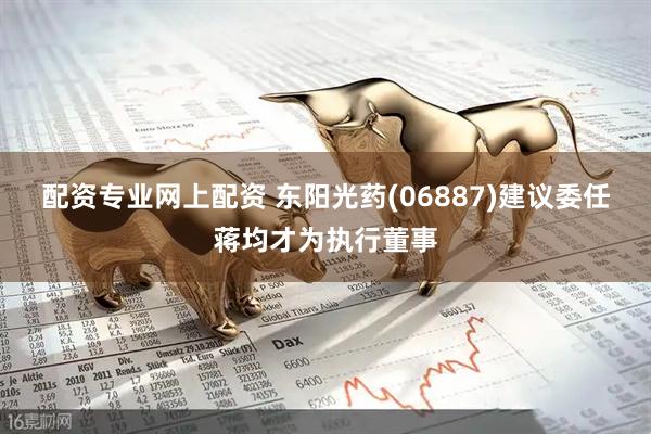 配资专业网上配资 东阳光药(06887)建议委任蒋均才为执行董事