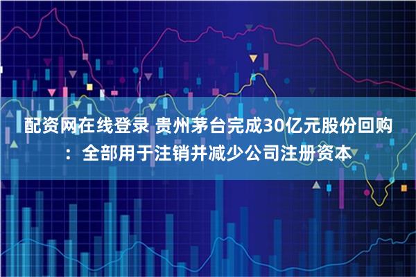 配资网在线登录 贵州茅台完成30亿元股份回购：全部用于注销并减少公司注册资本
