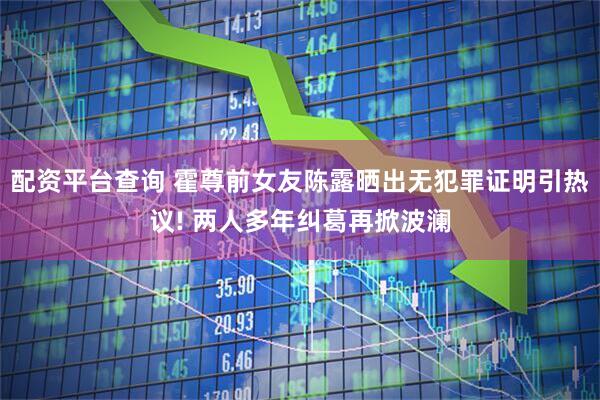 配资平台查询 霍尊前女友陈露晒出无犯罪证明引热议! 两人多年纠葛再掀波澜