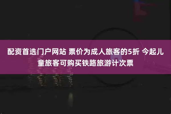 配资首选门户网站 票价为成人旅客的5折 今起儿童旅客可购买铁路旅游计次票