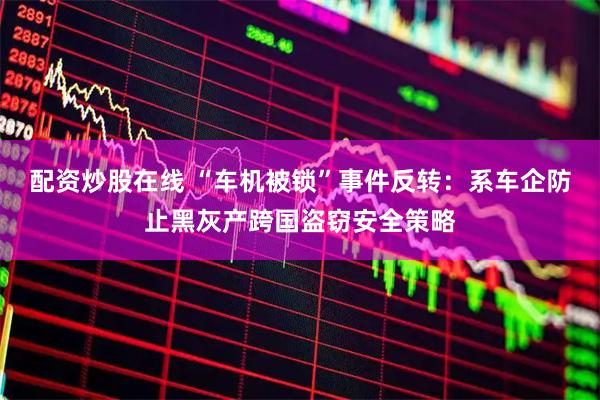 配资炒股在线 “车机被锁”事件反转：系车企防止黑灰产跨国盗窃安全策略