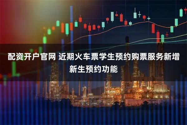 配资开户官网 近期火车票学生预约购票服务新增新生预约功能