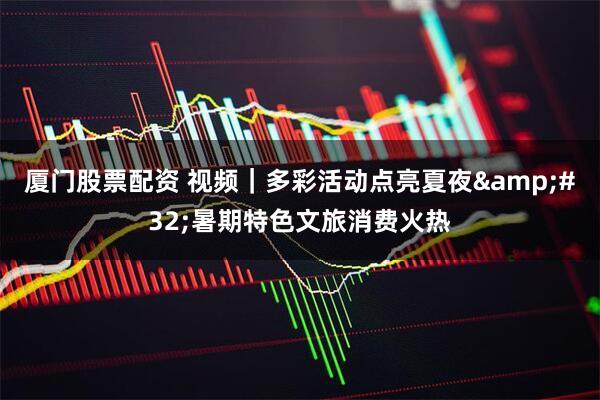 厦门股票配资 视频｜多彩活动点亮夏夜 暑期特色文旅消费火热