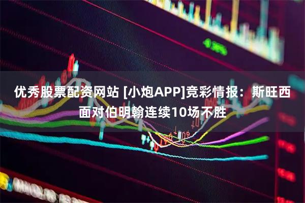 优秀股票配资网站 [小炮APP]竞彩情报：斯旺西面对伯明翰连续10场不胜