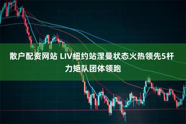 散户配资网站 LIV纽约站涅曼状态火热领先5杆 力矩队团体领跑