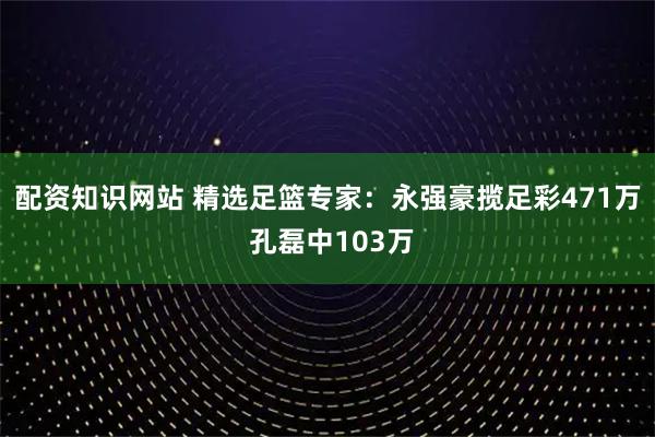 配资知识网站 精选足篮专家：永强豪揽足彩471万 孔磊中103万