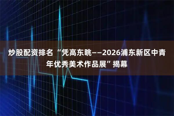 炒股配资排名 “凭高东眺——2026浦东新区中青年优秀美术作品展”揭幕
