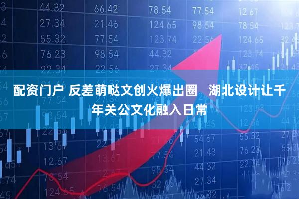 配资门户 反差萌哒文创火爆出圈   湖北设计让千年关公文化融入日常