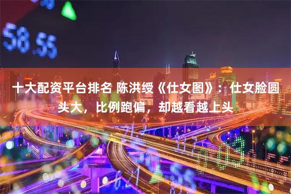 十大配资平台排名 陈洪绶《仕女图》:仕女脸圆头大,比例跑偏,却越看越上头