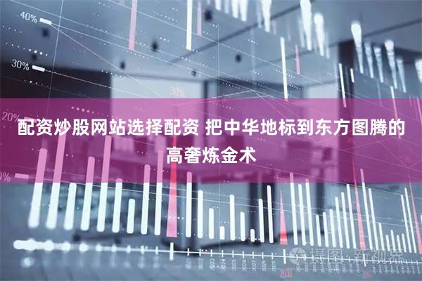 配资炒股网站选择配资 把中华地标到东方图腾的高奢炼金术