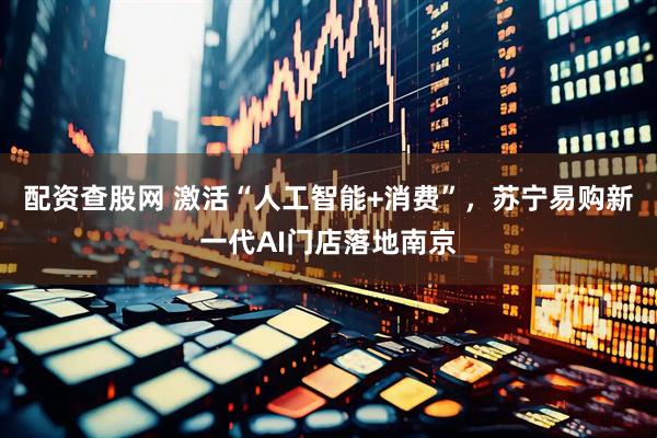 配资查股网 激活“人工智能+消费”，苏宁易购新一代AI门店落地南京