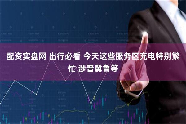 配资实盘网 出行必看 今天这些服务区充电特别繁忙 涉晋冀鲁等